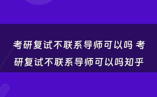 考研复试不联系导师可以吗 考研复试不联系导师可以吗知乎