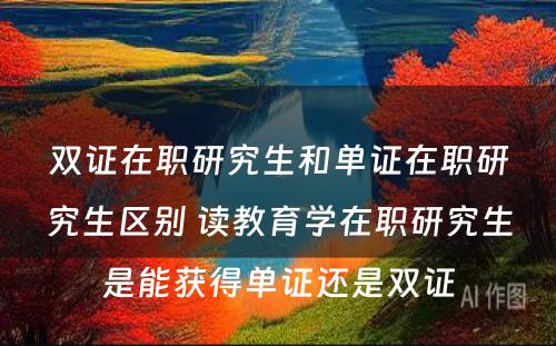 双证在职研究生和单证在职研究生区别 读教育学在职研究生是能获得单证还是双证