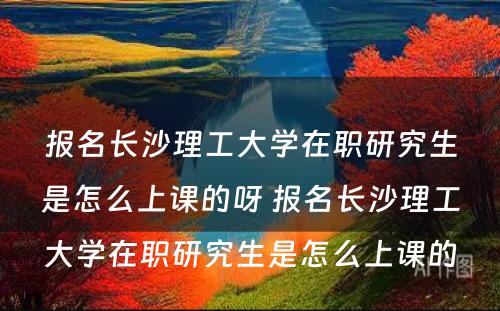 报名长沙理工大学在职研究生是怎么上课的呀 报名长沙理工大学在职研究生是怎么上课的