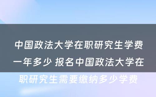 中国政法大学在职研究生学费一年多少 报名中国政法大学在职研究生需要缴纳多少学费