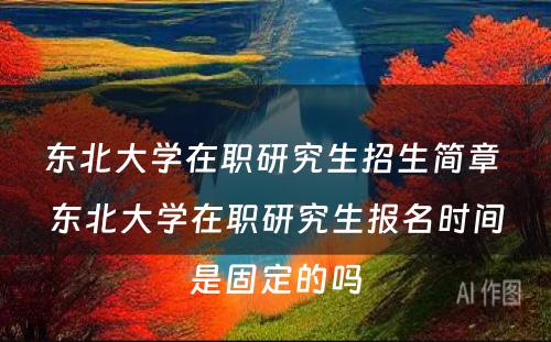 东北大学在职研究生招生简章 东北大学在职研究生报名时间是固定的吗