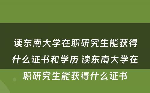 读东南大学在职研究生能获得什么证书和学历 读东南大学在职研究生能获得什么证书