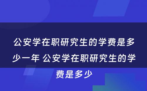 公安学在职研究生的学费是多少一年 公安学在职研究生的学费是多少