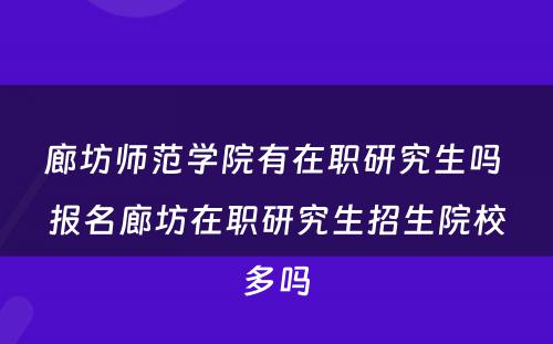 廊坊师范学院有在职研究生吗 报名廊坊在职研究生招生院校多吗