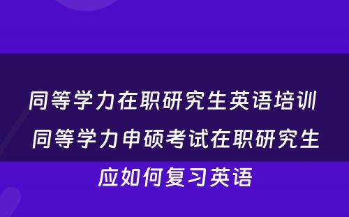 同等学力在职研究生英语培训 同等学力申硕考试在职研究生应如何复习英语