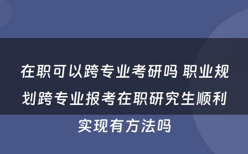 在职可以跨专业考研吗 职业规划跨专业报考在职研究生顺利实现有方法吗