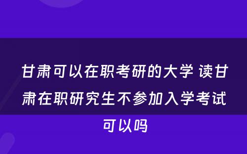 甘肃可以在职考研的大学 读甘肃在职研究生不参加入学考试可以吗