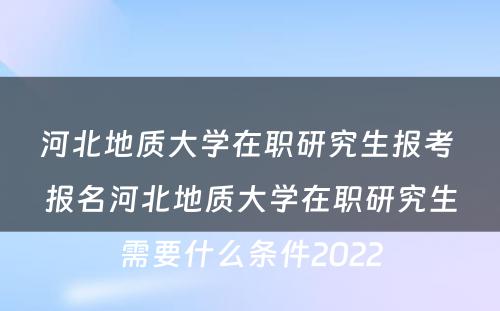 河北地质大学在职研究生报考 报名河北地质大学在职研究生需要什么条件2022