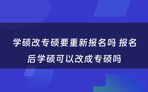 学硕改专硕要重新报名吗 报名后学硕可以改成专硕吗