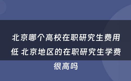 北京哪个高校在职研究生费用低 北京地区的在职研究生学费很高吗