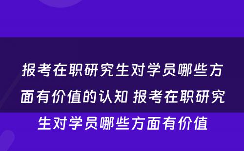 报考在职研究生对学员哪些方面有价值的认知 报考在职研究生对学员哪些方面有价值