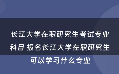 长江大学在职研究生考试专业科目 报名长江大学在职研究生可以学习什么专业