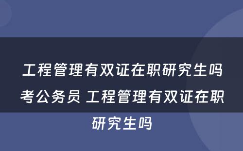 工程管理有双证在职研究生吗考公务员 工程管理有双证在职研究生吗