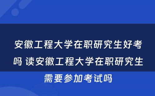 安徽工程大学在职研究生好考吗 读安徽工程大学在职研究生需要参加考试吗