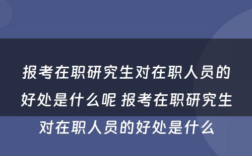 报考在职研究生对在职人员的好处是什么呢 报考在职研究生对在职人员的好处是什么