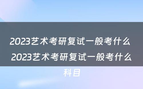 2023艺术考研复试一般考什么 2023艺术考研复试一般考什么科目