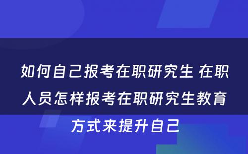 如何自己报考在职研究生 在职人员怎样报考在职研究生教育方式来提升自己