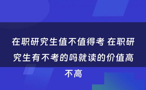 在职研究生值不值得考 在职研究生有不考的吗就读的价值高不高