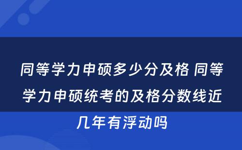 同等学力申硕多少分及格 同等学力申硕统考的及格分数线近几年有浮动吗