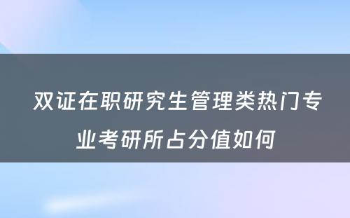  双证在职研究生管理类热门专业考研所占分值如何