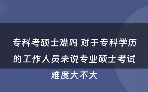 专科考硕士难吗 对于专科学历的工作人员来说专业硕士考试难度大不大