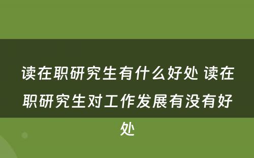 读在职研究生有什么好处 读在职研究生对工作发展有没有好处