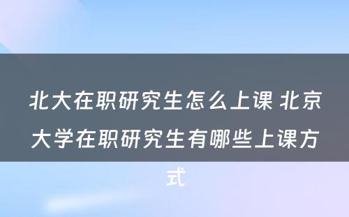 北大在职研究生怎么上课 北京大学在职研究生有哪些上课方式