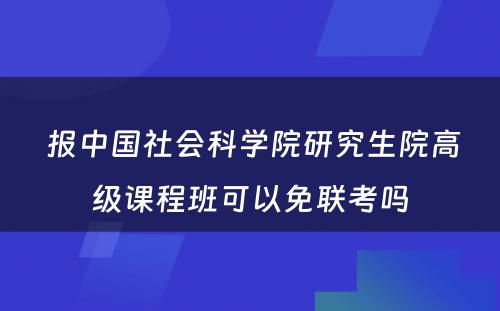  报中国社会科学院研究生院高级课程班可以免联考吗