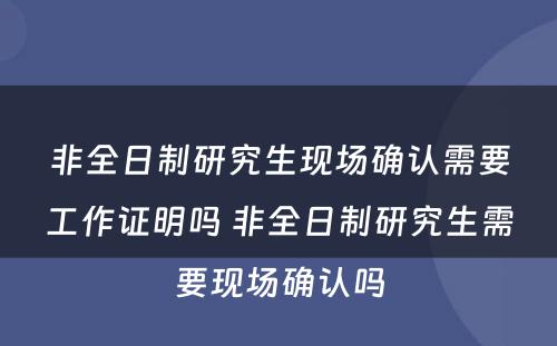 非全日制研究生现场确认需要工作证明吗 非全日制研究生需要现场确认吗