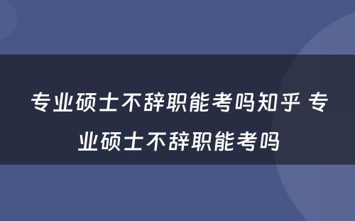 专业硕士不辞职能考吗知乎 专业硕士不辞职能考吗