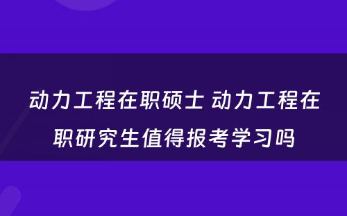 动力工程在职硕士 动力工程在职研究生值得报考学习吗