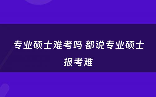 专业硕士难考吗 都说专业硕士报考难