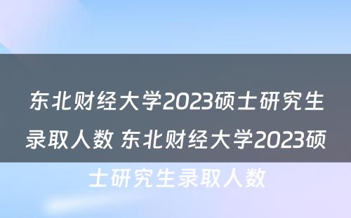 东北财经大学2023硕士研究生录取人数 东北财经大学2023硕士研究生录取人数