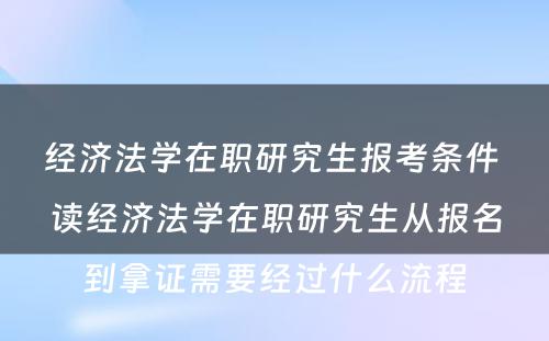 经济法学在职研究生报考条件 读经济法学在职研究生从报名到拿证需要经过什么流程