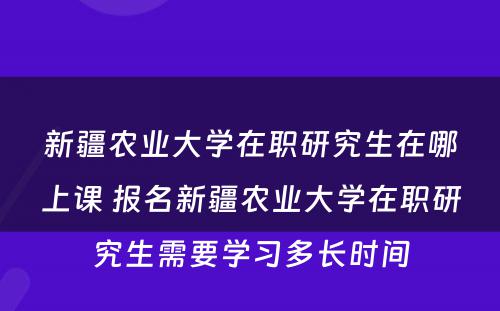 新疆农业大学在职研究生在哪上课 报名新疆农业大学在职研究生需要学习多长时间