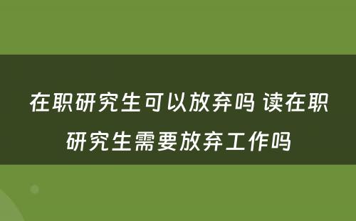 在职研究生可以放弃吗 读在职研究生需要放弃工作吗