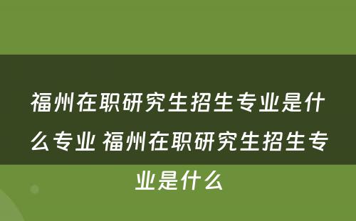 福州在职研究生招生专业是什么专业 福州在职研究生招生专业是什么