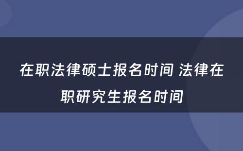 在职法律硕士报名时间 法律在职研究生报名时间