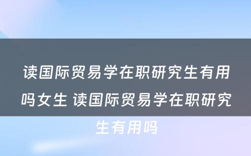 读国际贸易学在职研究生有用吗女生 读国际贸易学在职研究生有用吗