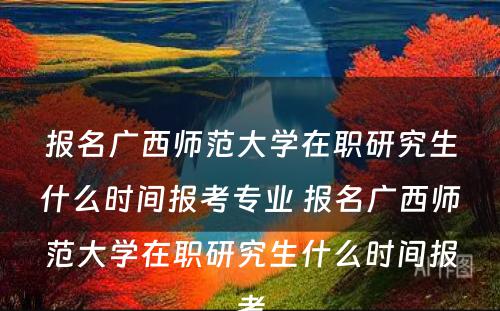 报名广西师范大学在职研究生什么时间报考专业 报名广西师范大学在职研究生什么时间报考