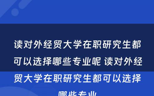 读对外经贸大学在职研究生都可以选择哪些专业呢 读对外经贸大学在职研究生都可以选择哪些专业