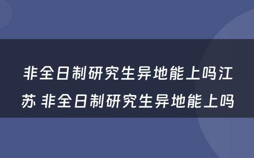 非全日制研究生异地能上吗江苏 非全日制研究生异地能上吗