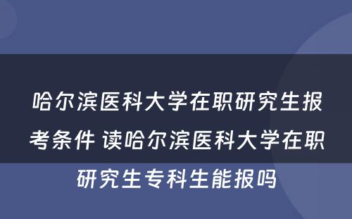 哈尔滨医科大学在职研究生报考条件 读哈尔滨医科大学在职研究生专科生能报吗