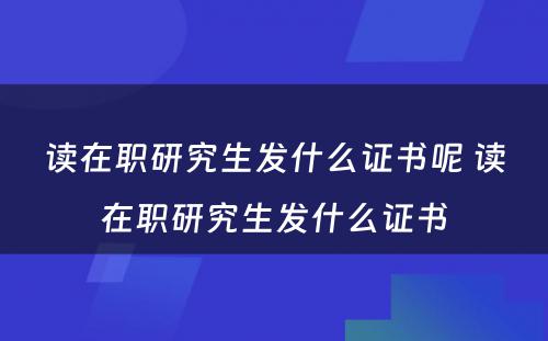 读在职研究生发什么证书呢 读在职研究生发什么证书