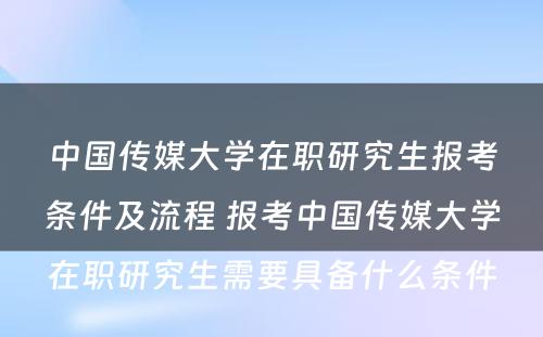 中国传媒大学在职研究生报考条件及流程 报考中国传媒大学在职研究生需要具备什么条件