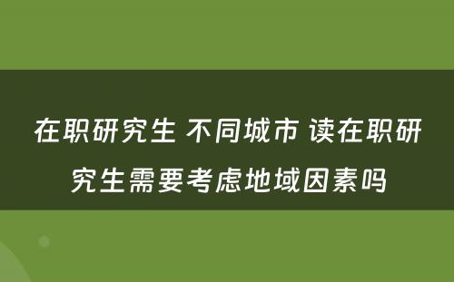 在职研究生 不同城市 读在职研究生需要考虑地域因素吗