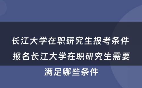 长江大学在职研究生报考条件 报名长江大学在职研究生需要满足哪些条件