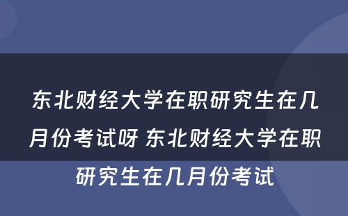 东北财经大学在职研究生在几月份考试呀 东北财经大学在职研究生在几月份考试