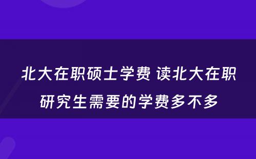 北大在职硕士学费 读北大在职研究生需要的学费多不多