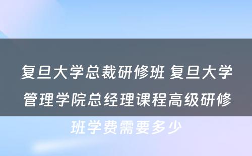 复旦大学总裁研修班 复旦大学管理学院总经理课程高级研修班学费需要多少